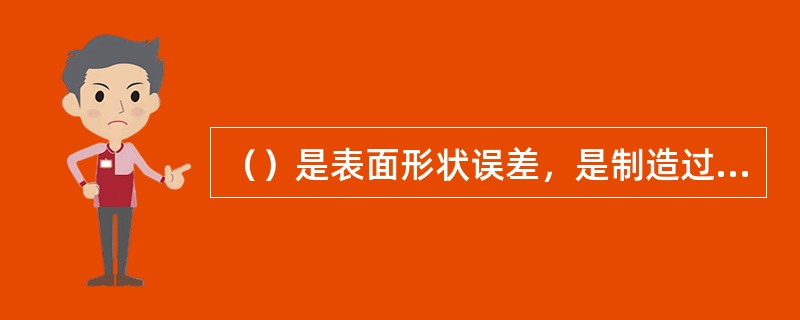 （）是表面形状误差，是制造过程中形成的表面几何形状对标准形状的误差。