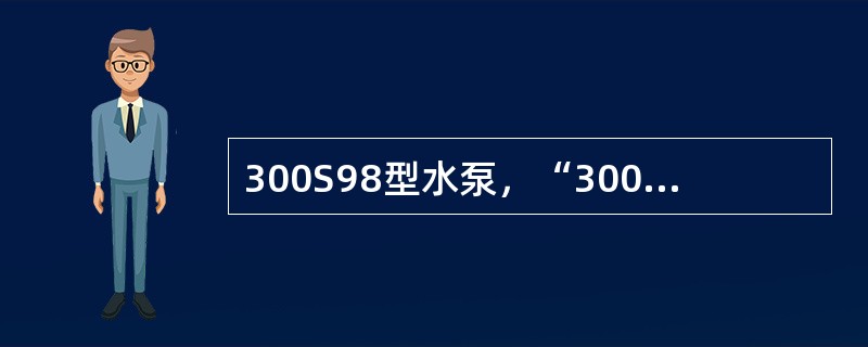 300S98型水泵，“300”代表水泵吸入口径为300mm，“98”代表水泵（）