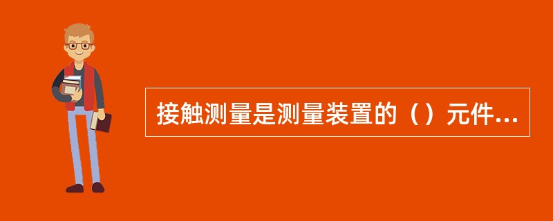 接触测量是测量装置的（）元件（测头）与被测工件表面发生机械接触并有机械作用的测量