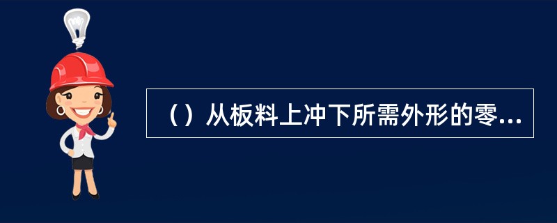 （）从板料上冲下所需外形的零件或毛坯的冲裁工序。