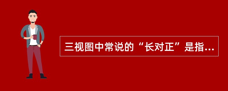 三视图中常说的“长对正”是指（）中长要对正即等长。