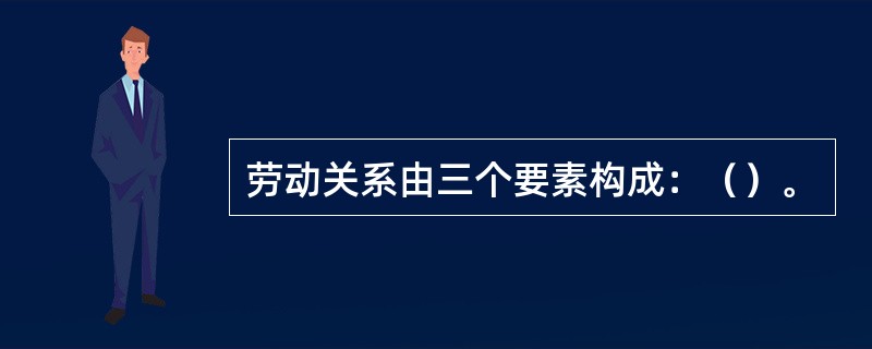 劳动关系由三个要素构成：（）。