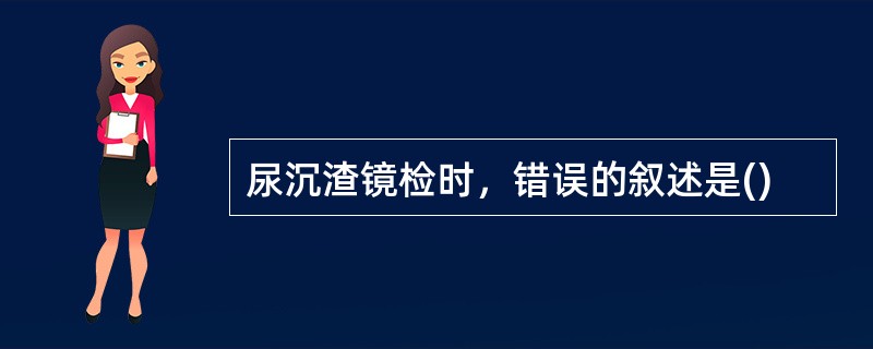 尿沉渣镜检时，错误的叙述是()