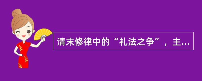 清末修律中的“礼法之争”，主要围绕制定《大清新刑律》是应与礼教精神还是以近代法理