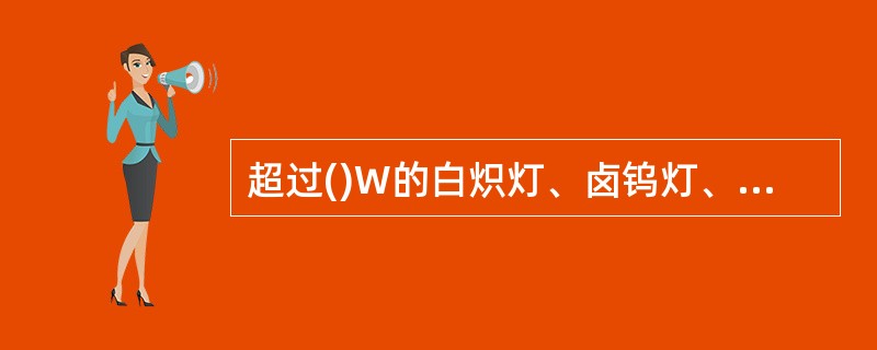 超过()W的白炽灯、卤钨灯、高压钠灯、金属卤灯光源、荧光高压汞灯(包括电感镇流器