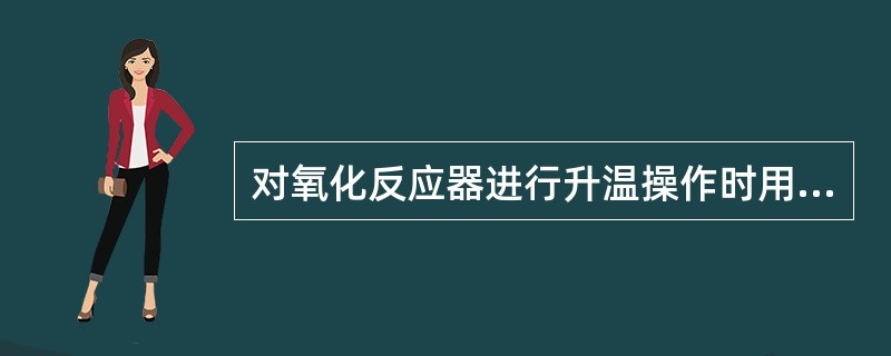 对氧化反应器进行升温操作时用（）。