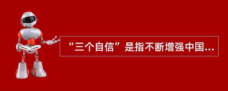 “三个自信”是指不断增强中国特色社会主义的道路自信、理论自信和制度自信