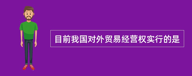 目前我国对外贸易经营权实行的是