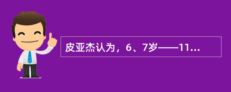 皮亚杰认为，6、7岁——11、12岁是前运算阶段。