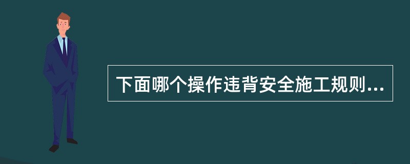 下面哪个操作违背安全施工规则（）。