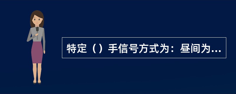 特定（）手信号方式为：昼间为展开绿色信号旗高举头上左右摇动；夜间为绿色灯光高举头