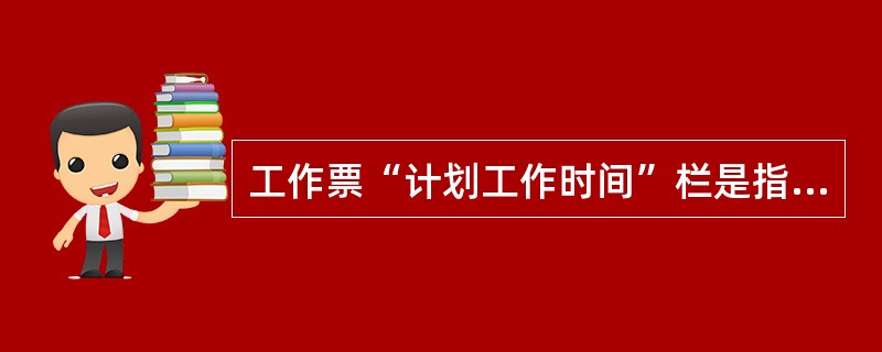 工作票“计划工作时间”栏是指预计完成该项工作所需的时间。