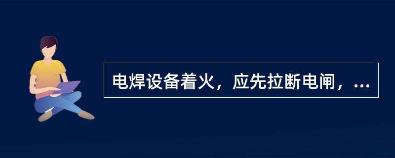 电焊设备着火，应先拉断电闸，然后再灭火。在未断电前不能用水或泡沫灭火器灭火，只能