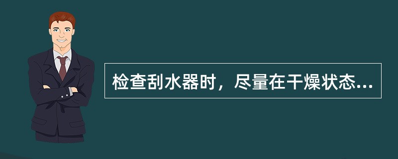 检查刮水器时，尽量在干燥状态下进行。