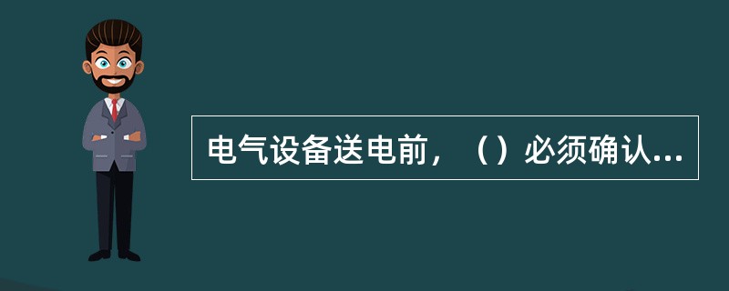 电气设备送电前，（）必须确认工作人员已经全部撤离、所有安全措施已经解除、工作票已