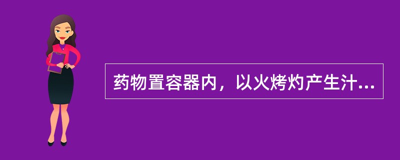 药物置容器内，以火烤灼产生汁液的方法称为（）