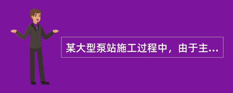 某大型泵站施工过程中，由于主泵房施工的需要，在征得监理单位批准后，施工单位进行了