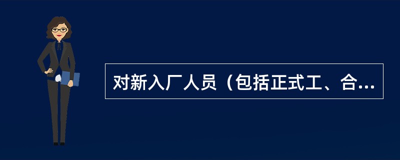 对新入厂人员（包括正式工、合同工、临时工、代训工，实习和参加劳动的学生以及聘用的
