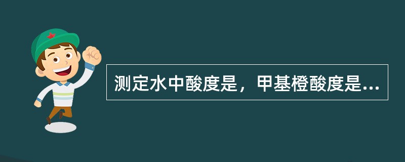 测定水中酸度是，甲基橙酸度是指以甲基橙为指示剂，用氢氧化钠滴定至PH为（）的酸度