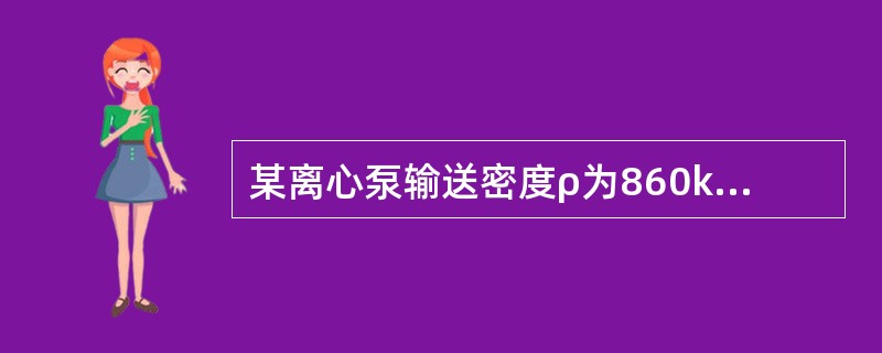 某离心泵输送密度ρ为860kg/m3的油品时，测得流量Q为120m3/h，泵的扬