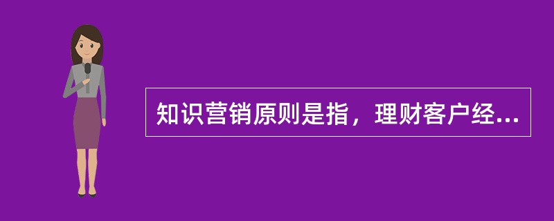 知识营销原则是指，理财客户经理在营销过程中，使客户在获得物质上的享受、知识上的提