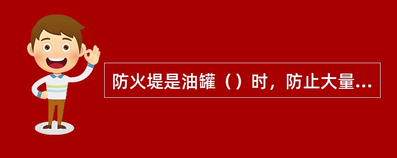 防火堤是油罐（）时，防止大量油品流出蔓延的一个极其重要的措施。