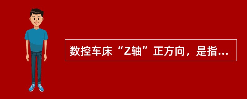 数控车床“Z轴”正方向，是指：（）