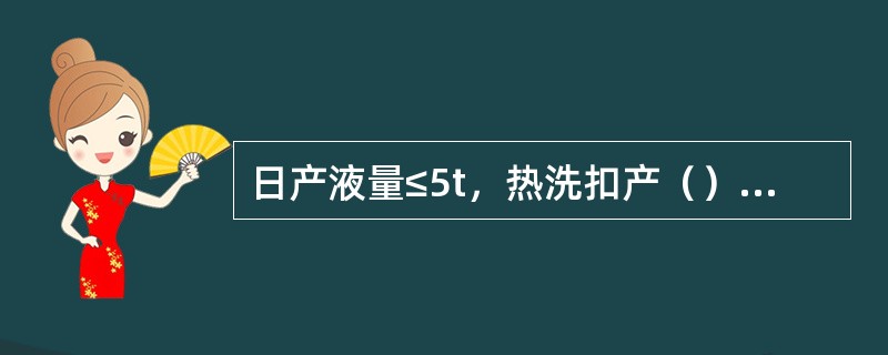 日产液量≤5t，热洗扣产（）d；5ｔ＜日产液量≤10ｔ，热洗扣产（）d；10ｔ＜