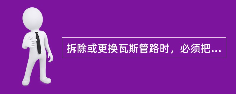 拆除或更换瓦斯管路时，必须把计划拆除的管道与在使用的管路用闸阀或闸门隔开，瓦斯管