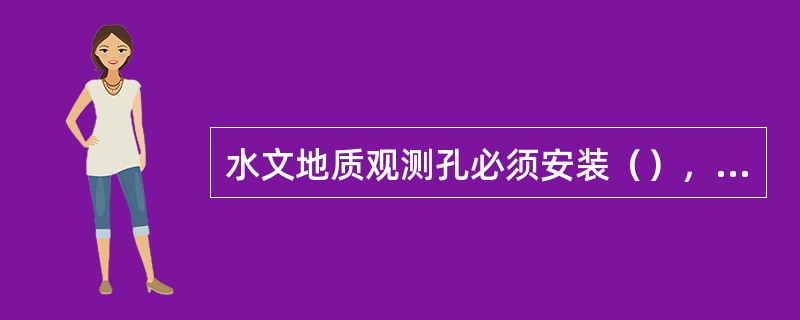 水文地质观测孔必须安装（），并应（），（），遇有损坏或堵塞，要及时处理。