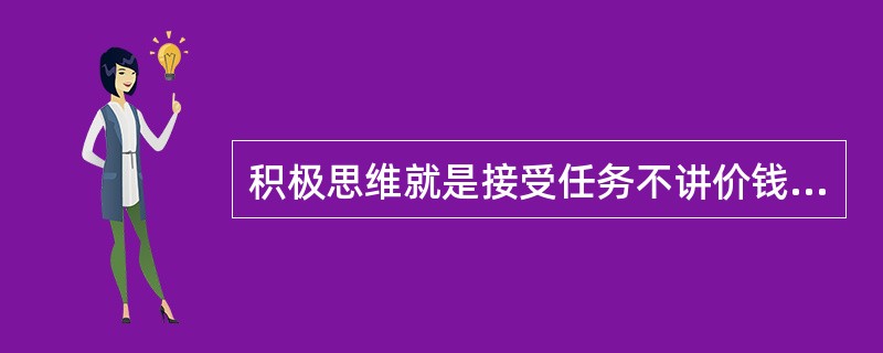 积极思维就是接受任务不讲价钱，完不成任务要查找出客观原因，尽全力做好工作.
