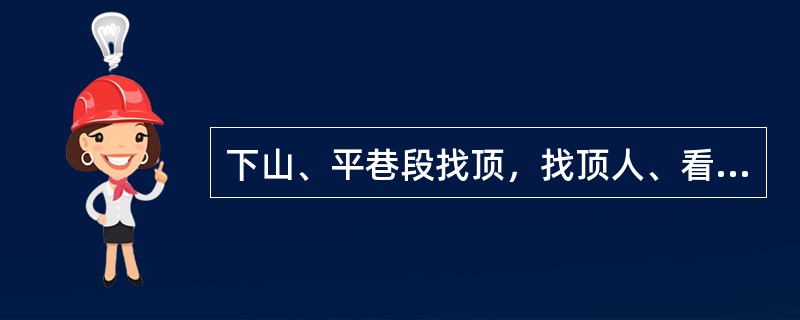 下山、平巷段找顶，找顶人、看顶人均要站在顶板支护的安全地点，看顶人要站在矸石下落