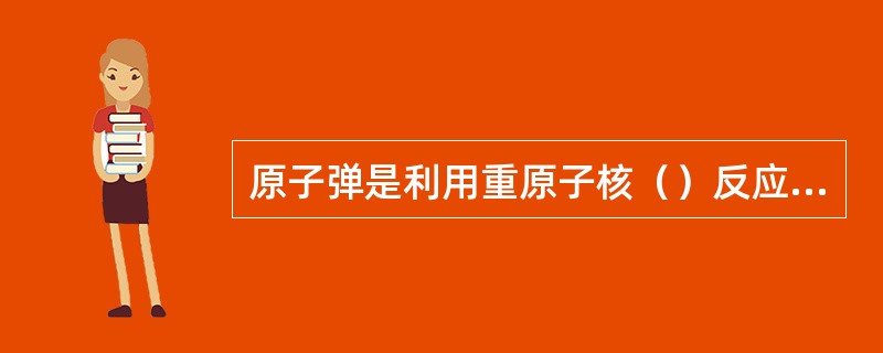 原子弹是利用重原子核（）反应，放出的巨大能量，起杀伤破坏作用的武器。