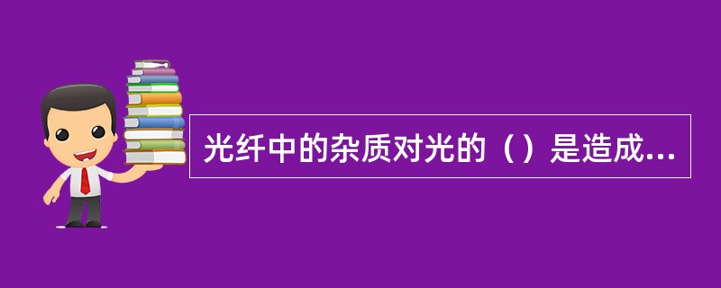 光纤中的杂质对光的（）是造成光纤衰耗的主要原因。