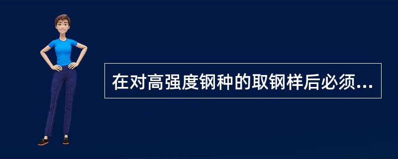 在对高强度钢种的取钢样后必须对试样进行（）。