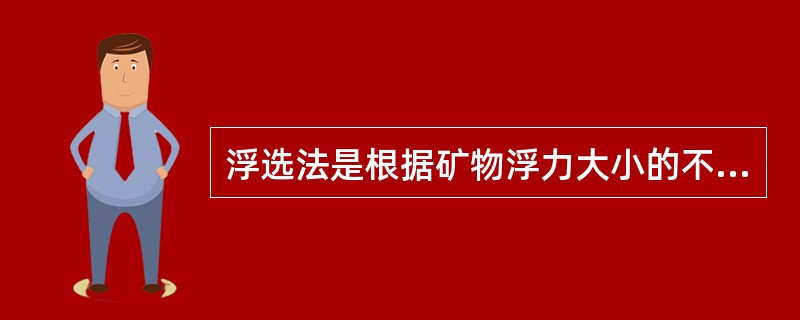 浮选法是根据矿物浮力大小的不同进行的选矿方法。