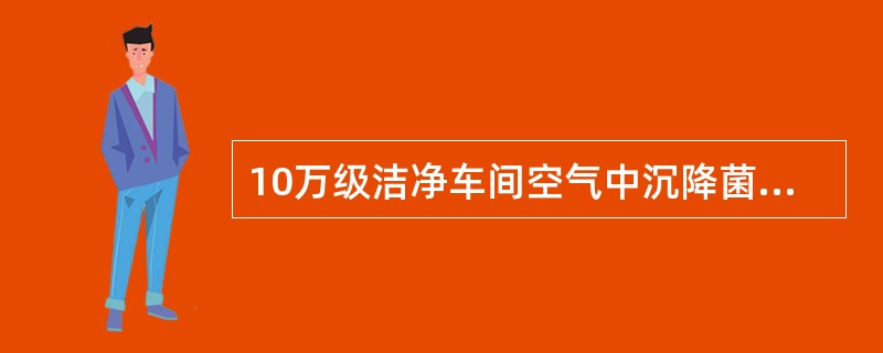 10万级洁净车间空气中沉降菌数cfu/皿。（）