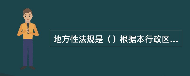 地方性法规是（）根据本行政区域的具体情况和实际需要，制定的规范性法律文件。