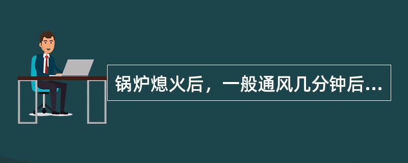 锅炉熄火后，一般通风几分钟后再停止送风机、引风机？