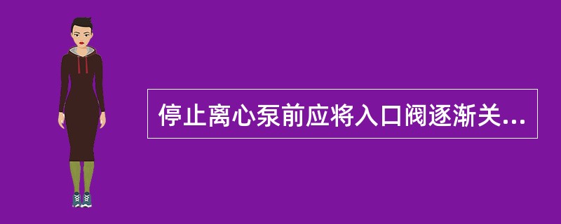 停止离心泵前应将入口阀逐渐关小，直至全关。