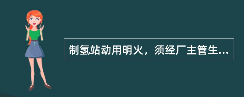 制氢站动用明火，须经厂主管生产领导(总工程师)批准。