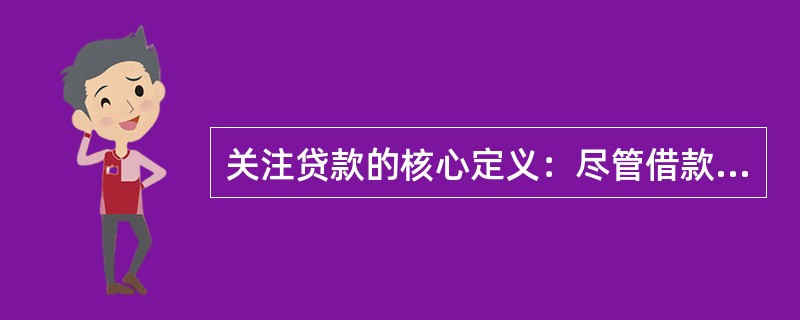 关注贷款的核心定义：尽管借款人目前有能力偿还贷款本息，但存在一些可能对偿还产生不