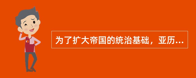 为了扩大帝国的统治基础，亚历山大实行通婚政策，促使东西方风俗融合。