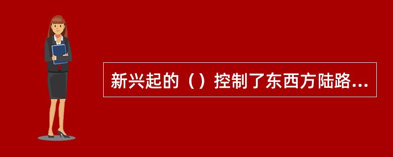 新兴起的（）控制了东西方陆路交通的咽喉，阻碍了东西方贸易的发展。