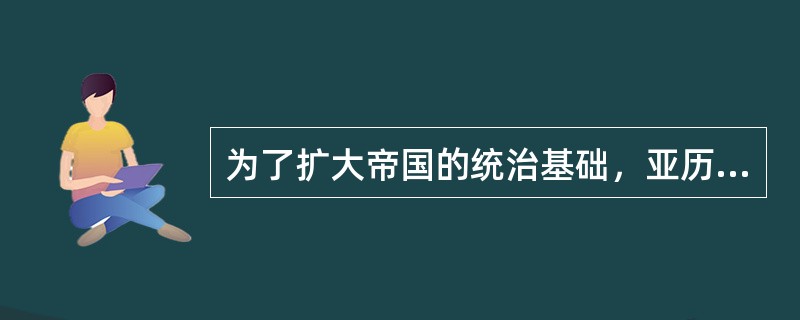 为了扩大帝国的统治基础，亚历山大实行（），促使东西方风俗融合。