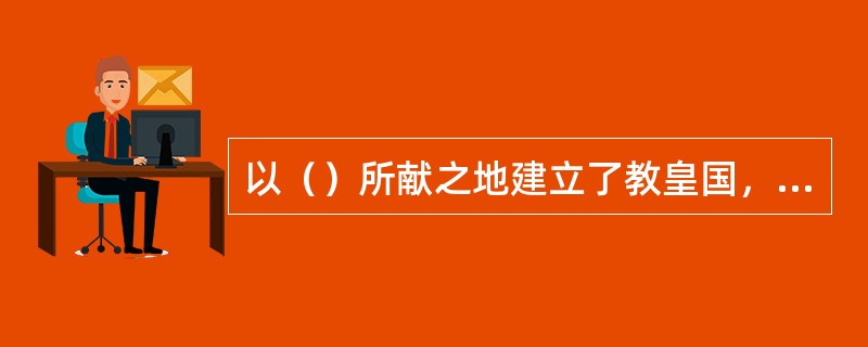 以（）所献之地建立了教皇国，对意大利乃至整个欧洲的历史影响深远。