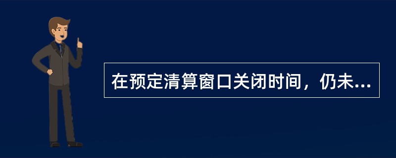 在预定清算窗口关闭时间，仍未筹足资金的，国家处理中心主动退回所有排队业务。