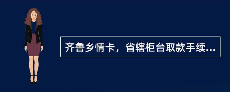 齐鲁乡情卡，省辖柜台取款手续费优惠，按照交易金额的3‰收取，最低1元，现金存款、