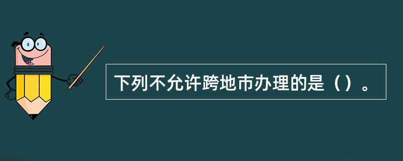 下列不允许跨地市办理的是（）。