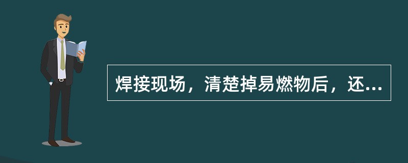 焊接现场，清楚掉易燃物后，还应准备好消防器材，看火人员的职责是焊接结束后巡查.